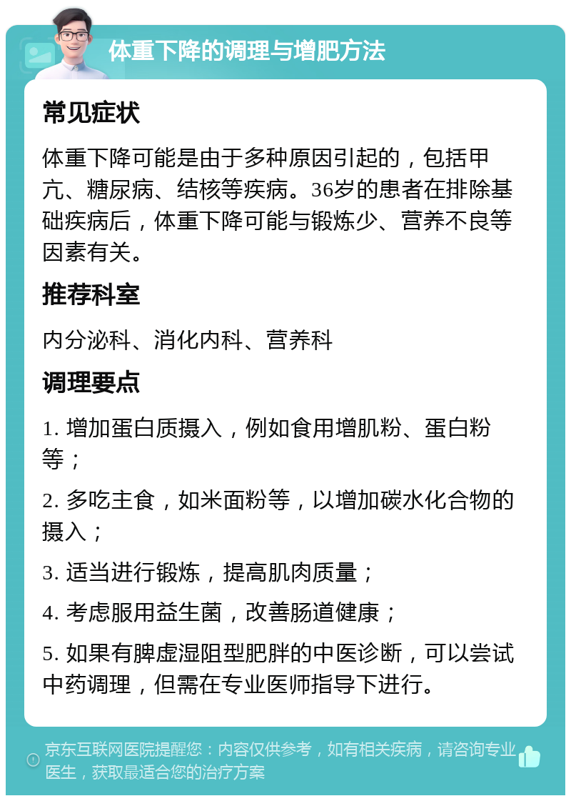 体重下降的调理与增肥方法 常见症状 体重下降可能是由于多种原因引起的，包括甲亢、糖尿病、结核等疾病。36岁的患者在排除基础疾病后，体重下降可能与锻炼少、营养不良等因素有关。 推荐科室 内分泌科、消化内科、营养科 调理要点 1. 增加蛋白质摄入，例如食用增肌粉、蛋白粉等； 2. 多吃主食，如米面粉等，以增加碳水化合物的摄入； 3. 适当进行锻炼，提高肌肉质量； 4. 考虑服用益生菌，改善肠道健康； 5. 如果有脾虚湿阻型肥胖的中医诊断，可以尝试中药调理，但需在专业医师指导下进行。