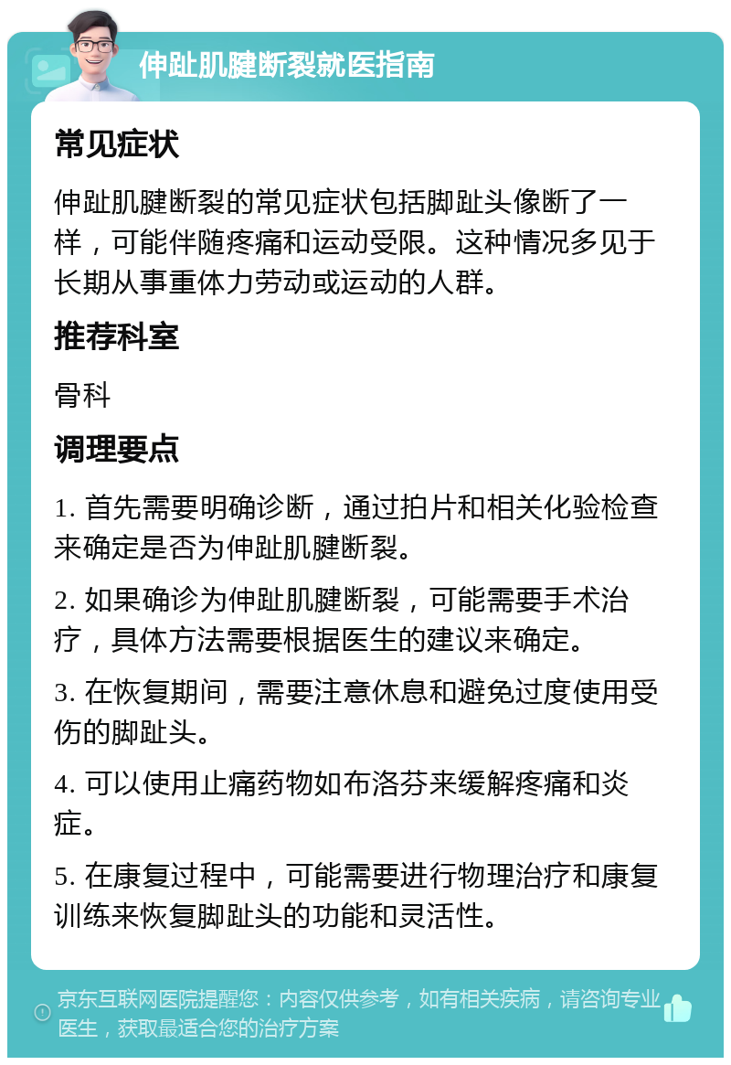 伸趾肌腱断裂就医指南 常见症状 伸趾肌腱断裂的常见症状包括脚趾头像断了一样，可能伴随疼痛和运动受限。这种情况多见于长期从事重体力劳动或运动的人群。 推荐科室 骨科 调理要点 1. 首先需要明确诊断，通过拍片和相关化验检查来确定是否为伸趾肌腱断裂。 2. 如果确诊为伸趾肌腱断裂，可能需要手术治疗，具体方法需要根据医生的建议来确定。 3. 在恢复期间，需要注意休息和避免过度使用受伤的脚趾头。 4. 可以使用止痛药物如布洛芬来缓解疼痛和炎症。 5. 在康复过程中，可能需要进行物理治疗和康复训练来恢复脚趾头的功能和灵活性。