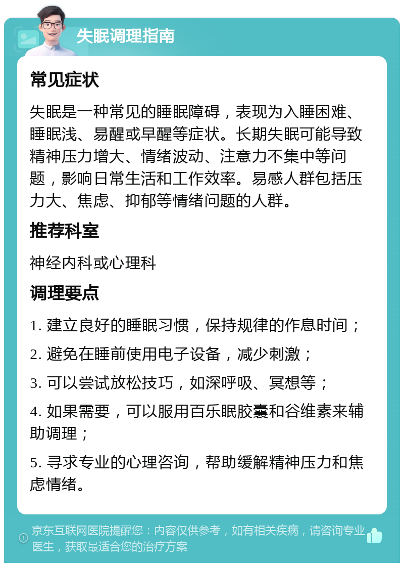 失眠调理指南 常见症状 失眠是一种常见的睡眠障碍，表现为入睡困难、睡眠浅、易醒或早醒等症状。长期失眠可能导致精神压力增大、情绪波动、注意力不集中等问题，影响日常生活和工作效率。易感人群包括压力大、焦虑、抑郁等情绪问题的人群。 推荐科室 神经内科或心理科 调理要点 1. 建立良好的睡眠习惯，保持规律的作息时间； 2. 避免在睡前使用电子设备，减少刺激； 3. 可以尝试放松技巧，如深呼吸、冥想等； 4. 如果需要，可以服用百乐眠胶囊和谷维素来辅助调理； 5. 寻求专业的心理咨询，帮助缓解精神压力和焦虑情绪。