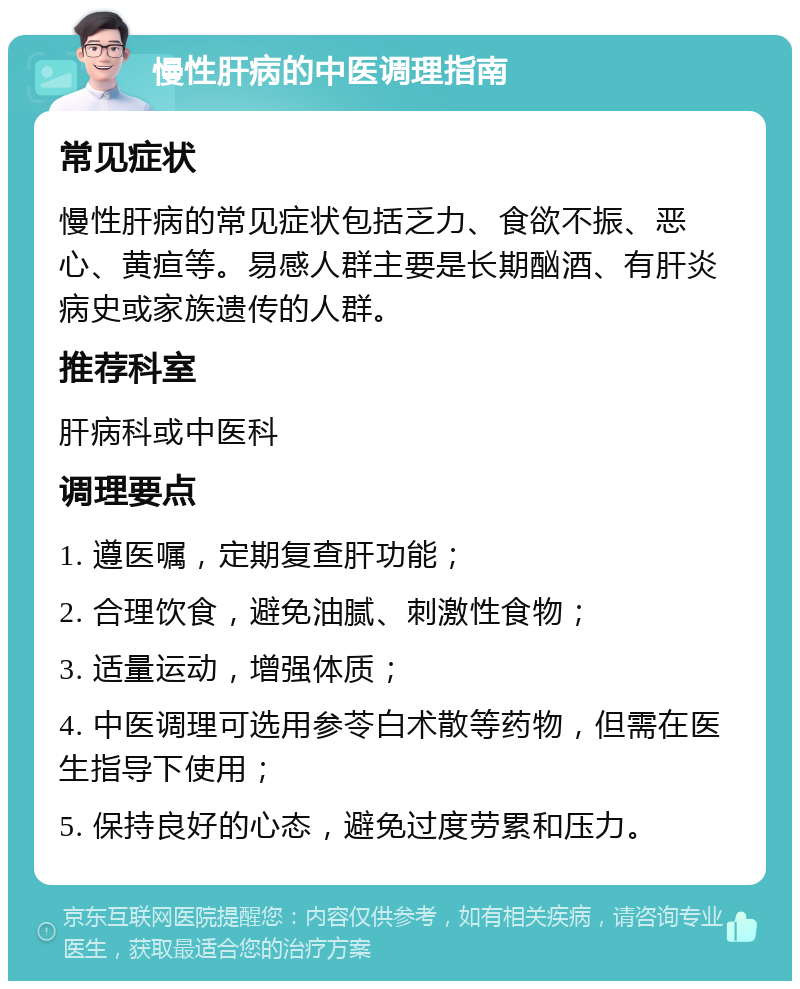 慢性肝病的中医调理指南 常见症状 慢性肝病的常见症状包括乏力、食欲不振、恶心、黄疸等。易感人群主要是长期酗酒、有肝炎病史或家族遗传的人群。 推荐科室 肝病科或中医科 调理要点 1. 遵医嘱，定期复查肝功能； 2. 合理饮食，避免油腻、刺激性食物； 3. 适量运动，增强体质； 4. 中医调理可选用参苓白术散等药物，但需在医生指导下使用； 5. 保持良好的心态，避免过度劳累和压力。