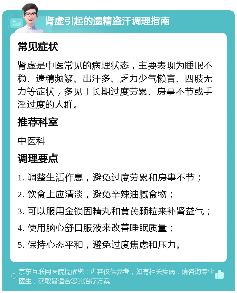 肾虚引起的遗精盗汗调理指南 常见症状 肾虚是中医常见的病理状态，主要表现为睡眠不稳、遗精频繁、出汗多、乏力少气懒言、四肢无力等症状，多见于长期过度劳累、房事不节或手淫过度的人群。 推荐科室 中医科 调理要点 1. 调整生活作息，避免过度劳累和房事不节； 2. 饮食上应清淡，避免辛辣油腻食物； 3. 可以服用金锁固精丸和黄芪颗粒来补肾益气； 4. 使用脑心舒口服液来改善睡眠质量； 5. 保持心态平和，避免过度焦虑和压力。