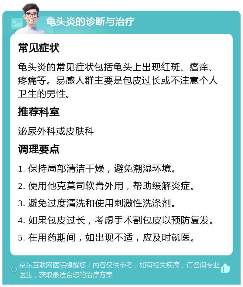 龟头炎的诊断与治疗 常见症状 龟头炎的常见症状包括龟头上出现红斑、瘙痒、疼痛等。易感人群主要是包皮过长或不注意个人卫生的男性。 推荐科室 泌尿外科或皮肤科 调理要点 1. 保持局部清洁干燥，避免潮湿环境。 2. 使用他克莫司软膏外用，帮助缓解炎症。 3. 避免过度清洗和使用刺激性洗涤剂。 4. 如果包皮过长，考虑手术割包皮以预防复发。 5. 在用药期间，如出现不适，应及时就医。