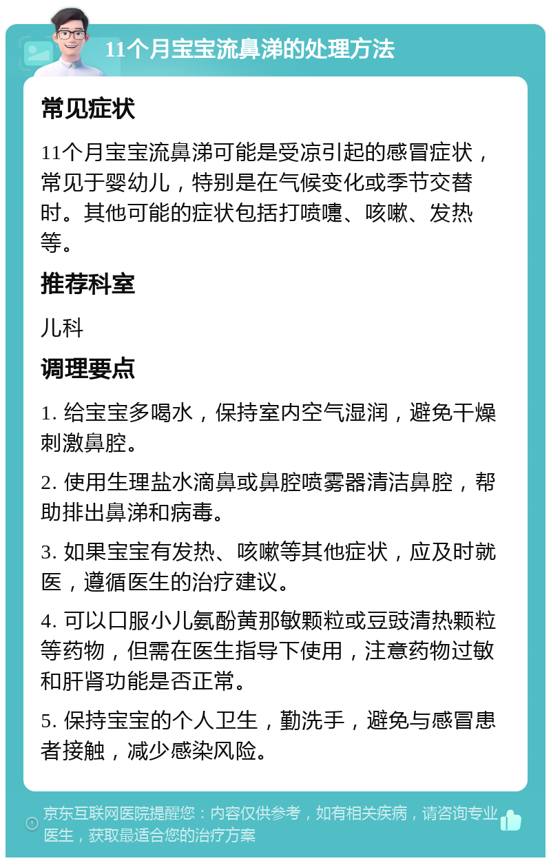 11个月宝宝流鼻涕的处理方法 常见症状 11个月宝宝流鼻涕可能是受凉引起的感冒症状，常见于婴幼儿，特别是在气候变化或季节交替时。其他可能的症状包括打喷嚏、咳嗽、发热等。 推荐科室 儿科 调理要点 1. 给宝宝多喝水，保持室内空气湿润，避免干燥刺激鼻腔。 2. 使用生理盐水滴鼻或鼻腔喷雾器清洁鼻腔，帮助排出鼻涕和病毒。 3. 如果宝宝有发热、咳嗽等其他症状，应及时就医，遵循医生的治疗建议。 4. 可以口服小儿氨酚黄那敏颗粒或豆豉清热颗粒等药物，但需在医生指导下使用，注意药物过敏和肝肾功能是否正常。 5. 保持宝宝的个人卫生，勤洗手，避免与感冒患者接触，减少感染风险。