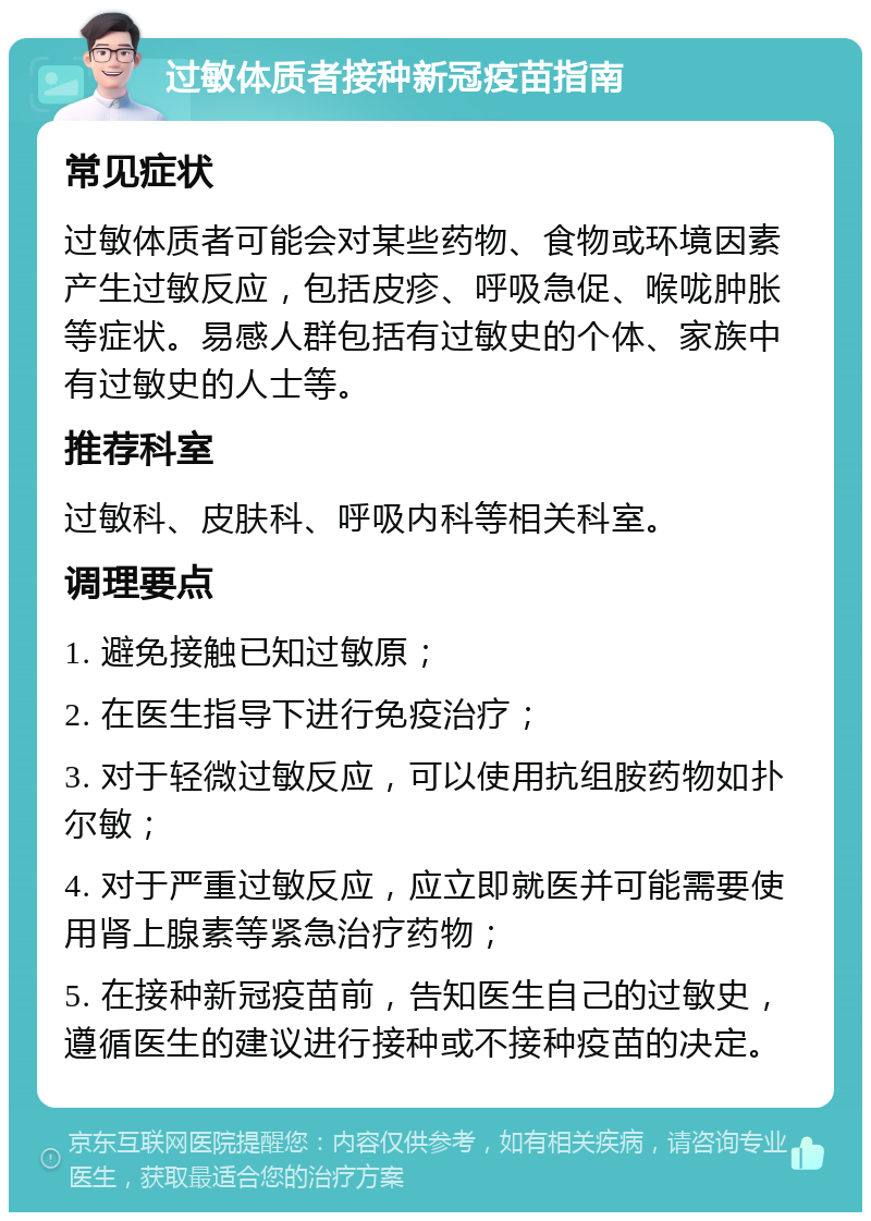 过敏体质者接种新冠疫苗指南 常见症状 过敏体质者可能会对某些药物、食物或环境因素产生过敏反应，包括皮疹、呼吸急促、喉咙肿胀等症状。易感人群包括有过敏史的个体、家族中有过敏史的人士等。 推荐科室 过敏科、皮肤科、呼吸内科等相关科室。 调理要点 1. 避免接触已知过敏原； 2. 在医生指导下进行免疫治疗； 3. 对于轻微过敏反应，可以使用抗组胺药物如扑尔敏； 4. 对于严重过敏反应，应立即就医并可能需要使用肾上腺素等紧急治疗药物； 5. 在接种新冠疫苗前，告知医生自己的过敏史，遵循医生的建议进行接种或不接种疫苗的决定。