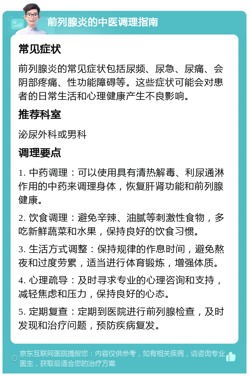 前列腺炎的中医调理指南 常见症状 前列腺炎的常见症状包括尿频、尿急、尿痛、会阴部疼痛、性功能障碍等。这些症状可能会对患者的日常生活和心理健康产生不良影响。 推荐科室 泌尿外科或男科 调理要点 1. 中药调理：可以使用具有清热解毒、利尿通淋作用的中药来调理身体，恢复肝肾功能和前列腺健康。 2. 饮食调理：避免辛辣、油腻等刺激性食物，多吃新鲜蔬菜和水果，保持良好的饮食习惯。 3. 生活方式调整：保持规律的作息时间，避免熬夜和过度劳累，适当进行体育锻炼，增强体质。 4. 心理疏导：及时寻求专业的心理咨询和支持，减轻焦虑和压力，保持良好的心态。 5. 定期复查：定期到医院进行前列腺检查，及时发现和治疗问题，预防疾病复发。