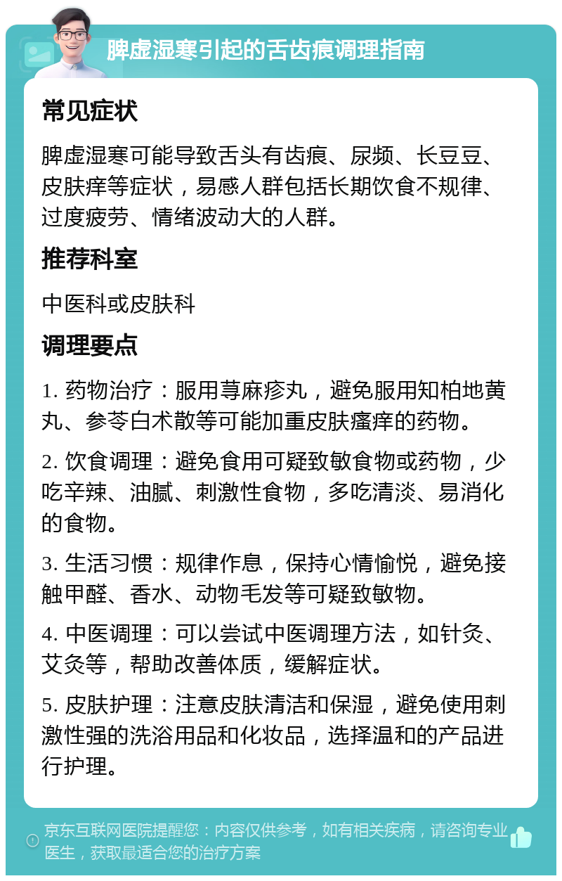 脾虚湿寒引起的舌齿痕调理指南 常见症状 脾虚湿寒可能导致舌头有齿痕、尿频、长豆豆、皮肤痒等症状，易感人群包括长期饮食不规律、过度疲劳、情绪波动大的人群。 推荐科室 中医科或皮肤科 调理要点 1. 药物治疗：服用荨麻疹丸，避免服用知柏地黄丸、参苓白术散等可能加重皮肤瘙痒的药物。 2. 饮食调理：避免食用可疑致敏食物或药物，少吃辛辣、油腻、刺激性食物，多吃清淡、易消化的食物。 3. 生活习惯：规律作息，保持心情愉悦，避免接触甲醛、香水、动物毛发等可疑致敏物。 4. 中医调理：可以尝试中医调理方法，如针灸、艾灸等，帮助改善体质，缓解症状。 5. 皮肤护理：注意皮肤清洁和保湿，避免使用刺激性强的洗浴用品和化妆品，选择温和的产品进行护理。