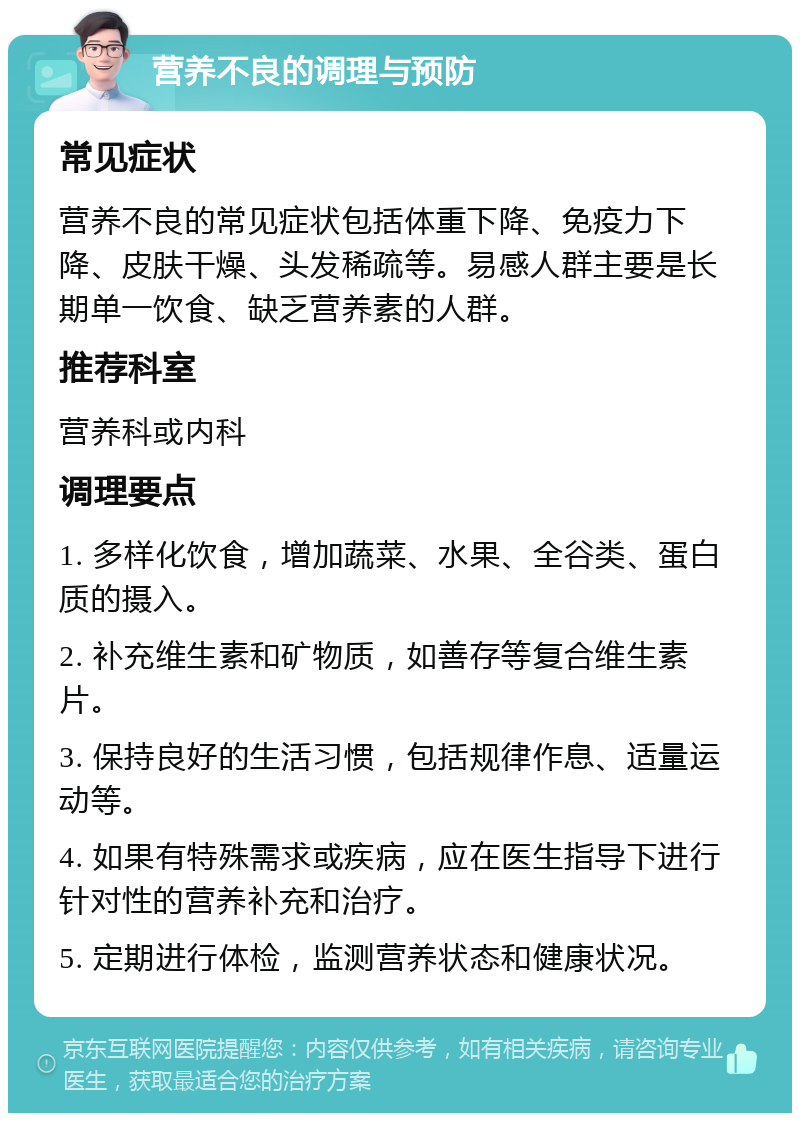 营养不良的调理与预防 常见症状 营养不良的常见症状包括体重下降、免疫力下降、皮肤干燥、头发稀疏等。易感人群主要是长期单一饮食、缺乏营养素的人群。 推荐科室 营养科或内科 调理要点 1. 多样化饮食，增加蔬菜、水果、全谷类、蛋白质的摄入。 2. 补充维生素和矿物质，如善存等复合维生素片。 3. 保持良好的生活习惯，包括规律作息、适量运动等。 4. 如果有特殊需求或疾病，应在医生指导下进行针对性的营养补充和治疗。 5. 定期进行体检，监测营养状态和健康状况。