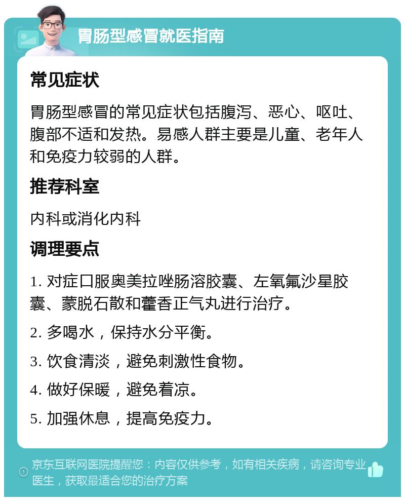 胃肠型感冒就医指南 常见症状 胃肠型感冒的常见症状包括腹泻、恶心、呕吐、腹部不适和发热。易感人群主要是儿童、老年人和免疫力较弱的人群。 推荐科室 内科或消化内科 调理要点 1. 对症口服奥美拉唑肠溶胶囊、左氧氟沙星胶囊、蒙脱石散和藿香正气丸进行治疗。 2. 多喝水，保持水分平衡。 3. 饮食清淡，避免刺激性食物。 4. 做好保暖，避免着凉。 5. 加强休息，提高免疫力。