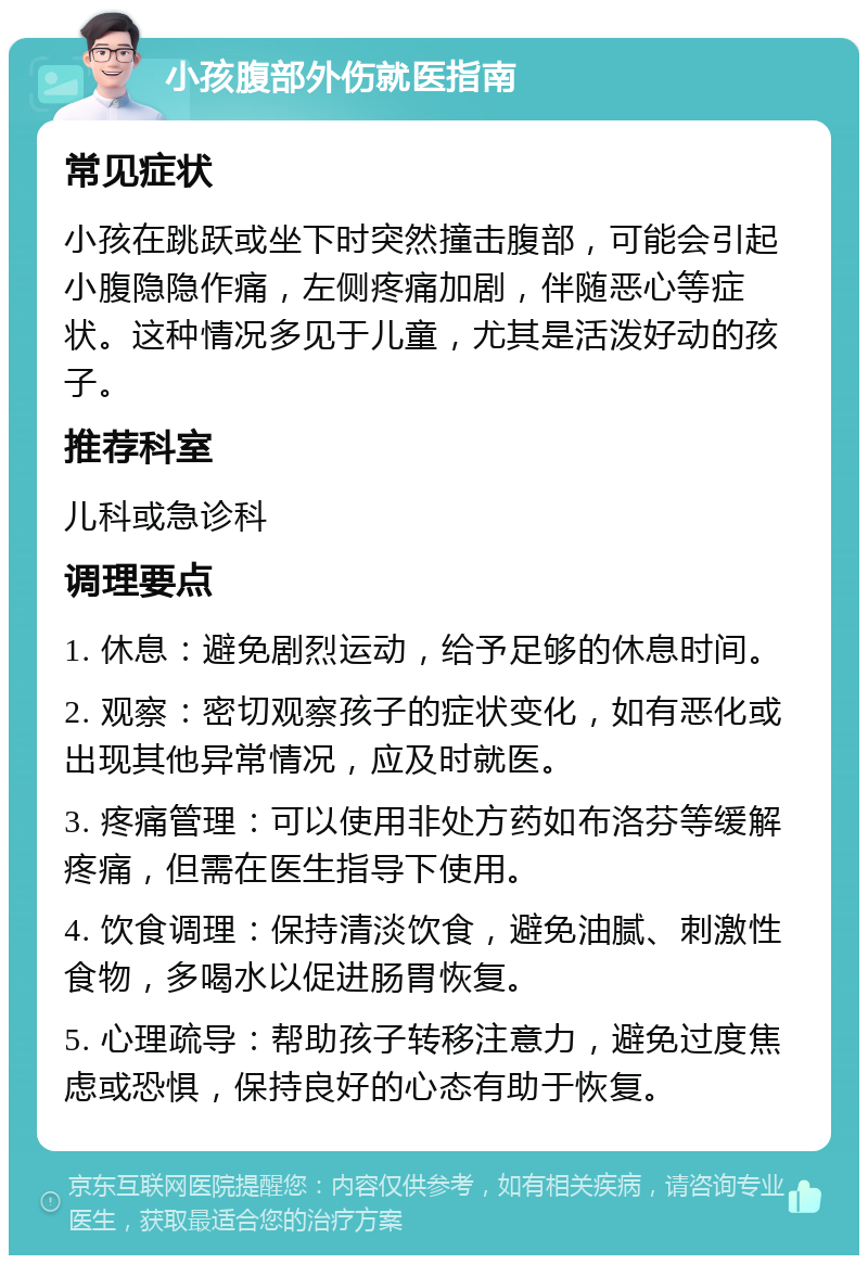 小孩腹部外伤就医指南 常见症状 小孩在跳跃或坐下时突然撞击腹部，可能会引起小腹隐隐作痛，左侧疼痛加剧，伴随恶心等症状。这种情况多见于儿童，尤其是活泼好动的孩子。 推荐科室 儿科或急诊科 调理要点 1. 休息：避免剧烈运动，给予足够的休息时间。 2. 观察：密切观察孩子的症状变化，如有恶化或出现其他异常情况，应及时就医。 3. 疼痛管理：可以使用非处方药如布洛芬等缓解疼痛，但需在医生指导下使用。 4. 饮食调理：保持清淡饮食，避免油腻、刺激性食物，多喝水以促进肠胃恢复。 5. 心理疏导：帮助孩子转移注意力，避免过度焦虑或恐惧，保持良好的心态有助于恢复。