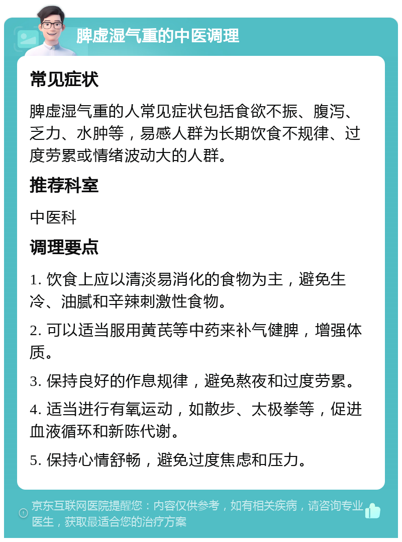 脾虚湿气重的中医调理 常见症状 脾虚湿气重的人常见症状包括食欲不振、腹泻、乏力、水肿等，易感人群为长期饮食不规律、过度劳累或情绪波动大的人群。 推荐科室 中医科 调理要点 1. 饮食上应以清淡易消化的食物为主，避免生冷、油腻和辛辣刺激性食物。 2. 可以适当服用黄芪等中药来补气健脾，增强体质。 3. 保持良好的作息规律，避免熬夜和过度劳累。 4. 适当进行有氧运动，如散步、太极拳等，促进血液循环和新陈代谢。 5. 保持心情舒畅，避免过度焦虑和压力。