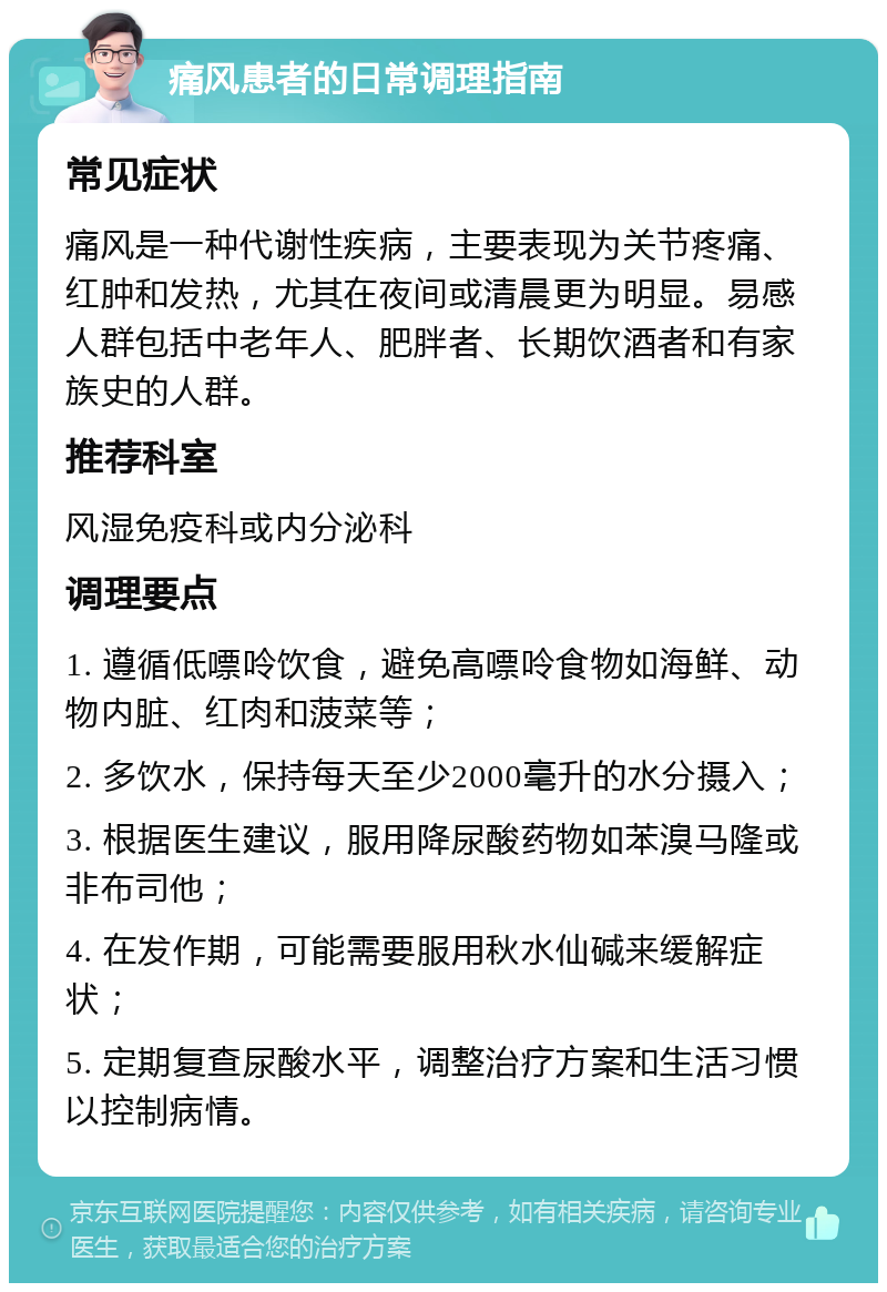 痛风患者的日常调理指南 常见症状 痛风是一种代谢性疾病，主要表现为关节疼痛、红肿和发热，尤其在夜间或清晨更为明显。易感人群包括中老年人、肥胖者、长期饮酒者和有家族史的人群。 推荐科室 风湿免疫科或内分泌科 调理要点 1. 遵循低嘌呤饮食，避免高嘌呤食物如海鲜、动物内脏、红肉和菠菜等； 2. 多饮水，保持每天至少2000毫升的水分摄入； 3. 根据医生建议，服用降尿酸药物如苯溴马隆或非布司他； 4. 在发作期，可能需要服用秋水仙碱来缓解症状； 5. 定期复查尿酸水平，调整治疗方案和生活习惯以控制病情。