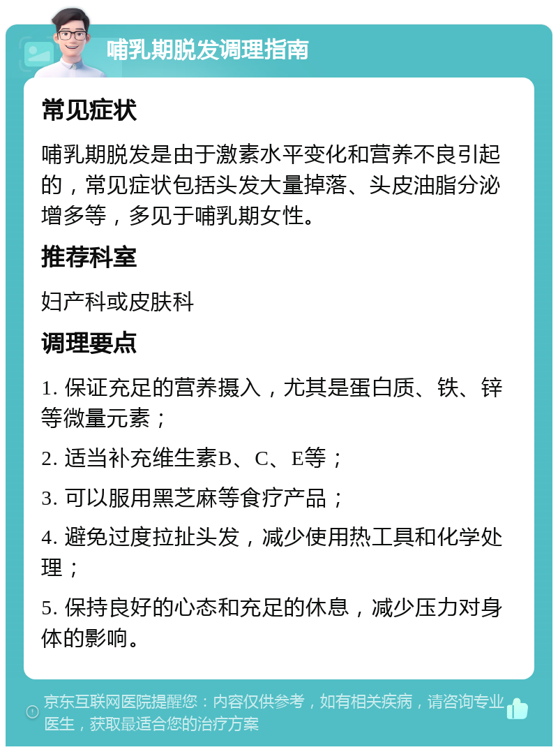 哺乳期脱发调理指南 常见症状 哺乳期脱发是由于激素水平变化和营养不良引起的，常见症状包括头发大量掉落、头皮油脂分泌增多等，多见于哺乳期女性。 推荐科室 妇产科或皮肤科 调理要点 1. 保证充足的营养摄入，尤其是蛋白质、铁、锌等微量元素； 2. 适当补充维生素B、C、E等； 3. 可以服用黑芝麻等食疗产品； 4. 避免过度拉扯头发，减少使用热工具和化学处理； 5. 保持良好的心态和充足的休息，减少压力对身体的影响。