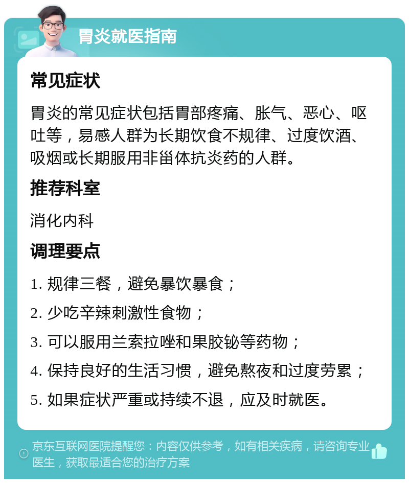 胃炎就医指南 常见症状 胃炎的常见症状包括胃部疼痛、胀气、恶心、呕吐等，易感人群为长期饮食不规律、过度饮酒、吸烟或长期服用非甾体抗炎药的人群。 推荐科室 消化内科 调理要点 1. 规律三餐，避免暴饮暴食； 2. 少吃辛辣刺激性食物； 3. 可以服用兰索拉唑和果胶铋等药物； 4. 保持良好的生活习惯，避免熬夜和过度劳累； 5. 如果症状严重或持续不退，应及时就医。