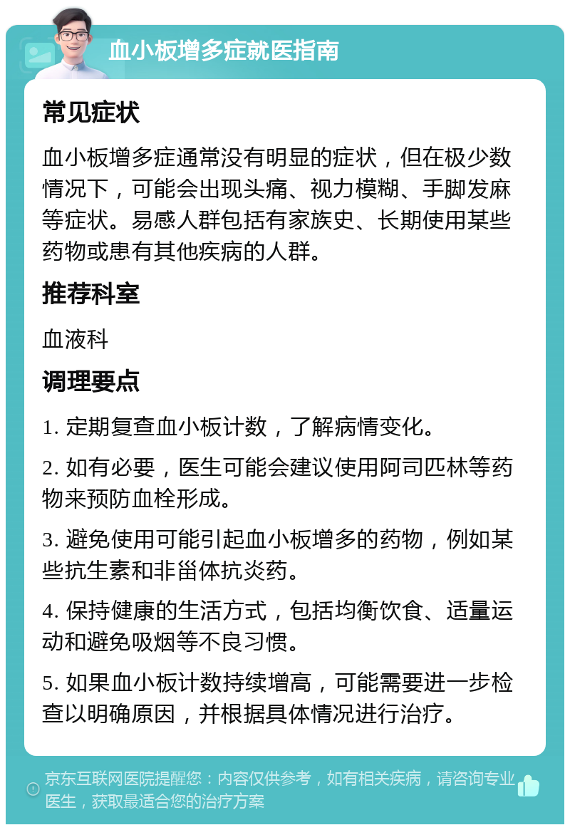 血小板增多症就医指南 常见症状 血小板增多症通常没有明显的症状，但在极少数情况下，可能会出现头痛、视力模糊、手脚发麻等症状。易感人群包括有家族史、长期使用某些药物或患有其他疾病的人群。 推荐科室 血液科 调理要点 1. 定期复查血小板计数，了解病情变化。 2. 如有必要，医生可能会建议使用阿司匹林等药物来预防血栓形成。 3. 避免使用可能引起血小板增多的药物，例如某些抗生素和非甾体抗炎药。 4. 保持健康的生活方式，包括均衡饮食、适量运动和避免吸烟等不良习惯。 5. 如果血小板计数持续增高，可能需要进一步检查以明确原因，并根据具体情况进行治疗。