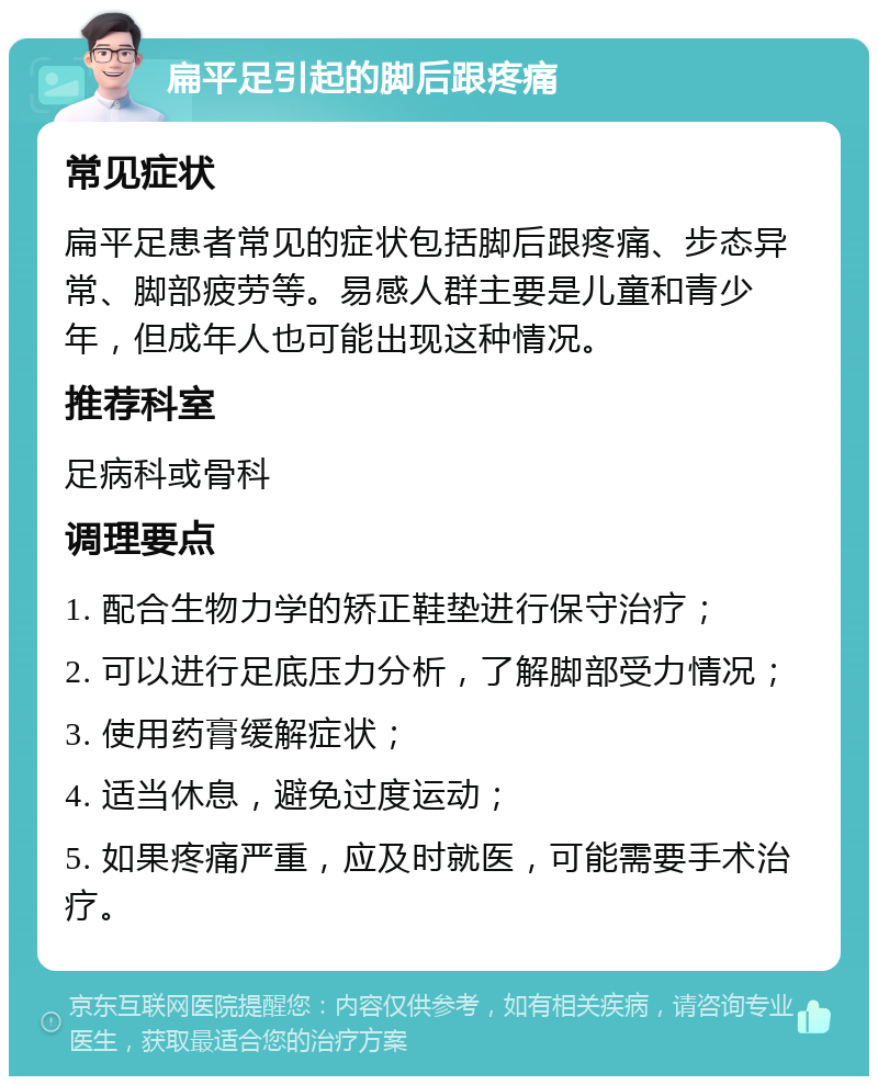 扁平足引起的脚后跟疼痛 常见症状 扁平足患者常见的症状包括脚后跟疼痛、步态异常、脚部疲劳等。易感人群主要是儿童和青少年，但成年人也可能出现这种情况。 推荐科室 足病科或骨科 调理要点 1. 配合生物力学的矫正鞋垫进行保守治疗； 2. 可以进行足底压力分析，了解脚部受力情况； 3. 使用药膏缓解症状； 4. 适当休息，避免过度运动； 5. 如果疼痛严重，应及时就医，可能需要手术治疗。