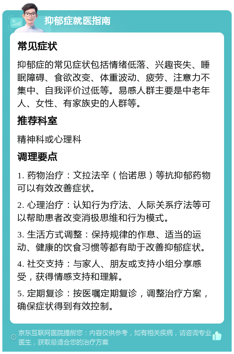 抑郁症就医指南 常见症状 抑郁症的常见症状包括情绪低落、兴趣丧失、睡眠障碍、食欲改变、体重波动、疲劳、注意力不集中、自我评价过低等。易感人群主要是中老年人、女性、有家族史的人群等。 推荐科室 精神科或心理科 调理要点 1. 药物治疗：文拉法辛（怡诺思）等抗抑郁药物可以有效改善症状。 2. 心理治疗：认知行为疗法、人际关系疗法等可以帮助患者改变消极思维和行为模式。 3. 生活方式调整：保持规律的作息、适当的运动、健康的饮食习惯等都有助于改善抑郁症状。 4. 社交支持：与家人、朋友或支持小组分享感受，获得情感支持和理解。 5. 定期复诊：按医嘱定期复诊，调整治疗方案，确保症状得到有效控制。