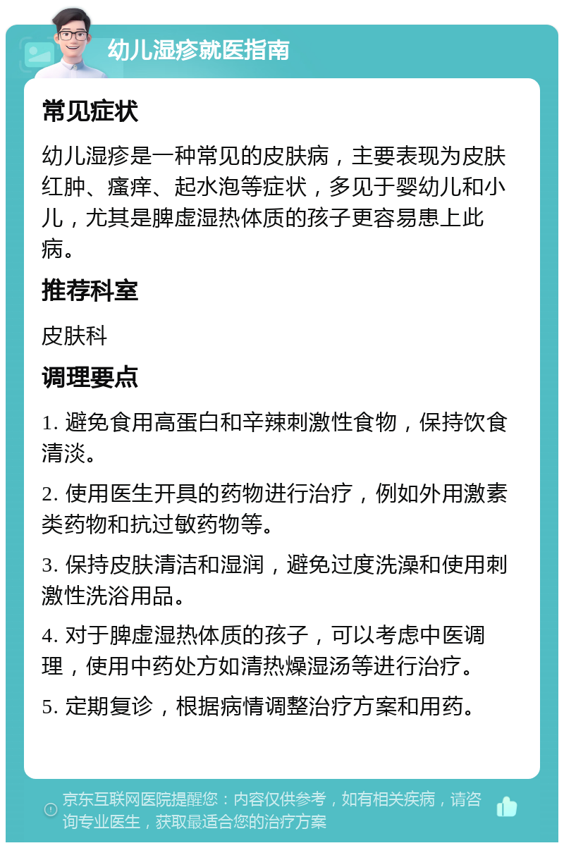 幼儿湿疹就医指南 常见症状 幼儿湿疹是一种常见的皮肤病，主要表现为皮肤红肿、瘙痒、起水泡等症状，多见于婴幼儿和小儿，尤其是脾虚湿热体质的孩子更容易患上此病。 推荐科室 皮肤科 调理要点 1. 避免食用高蛋白和辛辣刺激性食物，保持饮食清淡。 2. 使用医生开具的药物进行治疗，例如外用激素类药物和抗过敏药物等。 3. 保持皮肤清洁和湿润，避免过度洗澡和使用刺激性洗浴用品。 4. 对于脾虚湿热体质的孩子，可以考虑中医调理，使用中药处方如清热燥湿汤等进行治疗。 5. 定期复诊，根据病情调整治疗方案和用药。