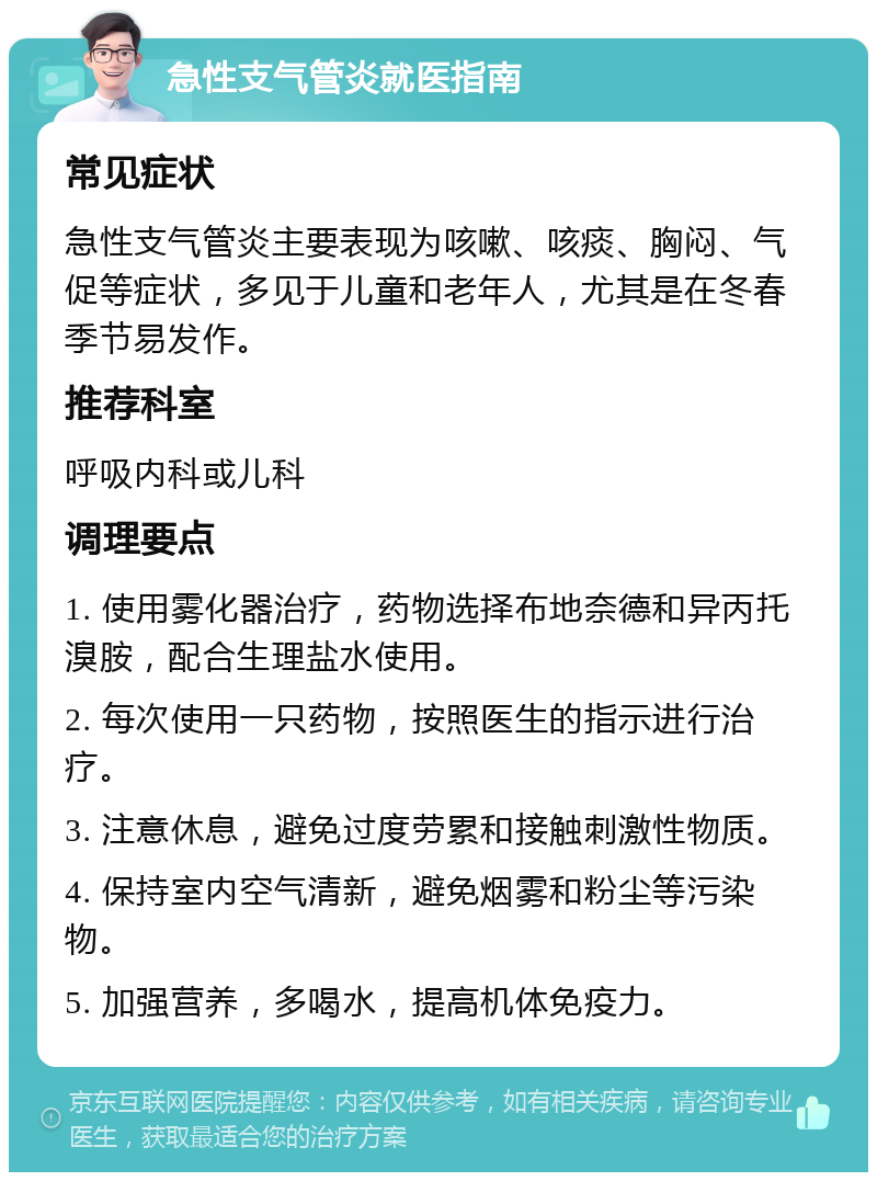 急性支气管炎就医指南 常见症状 急性支气管炎主要表现为咳嗽、咳痰、胸闷、气促等症状，多见于儿童和老年人，尤其是在冬春季节易发作。 推荐科室 呼吸内科或儿科 调理要点 1. 使用雾化器治疗，药物选择布地奈德和异丙托溴胺，配合生理盐水使用。 2. 每次使用一只药物，按照医生的指示进行治疗。 3. 注意休息，避免过度劳累和接触刺激性物质。 4. 保持室内空气清新，避免烟雾和粉尘等污染物。 5. 加强营养，多喝水，提高机体免疫力。