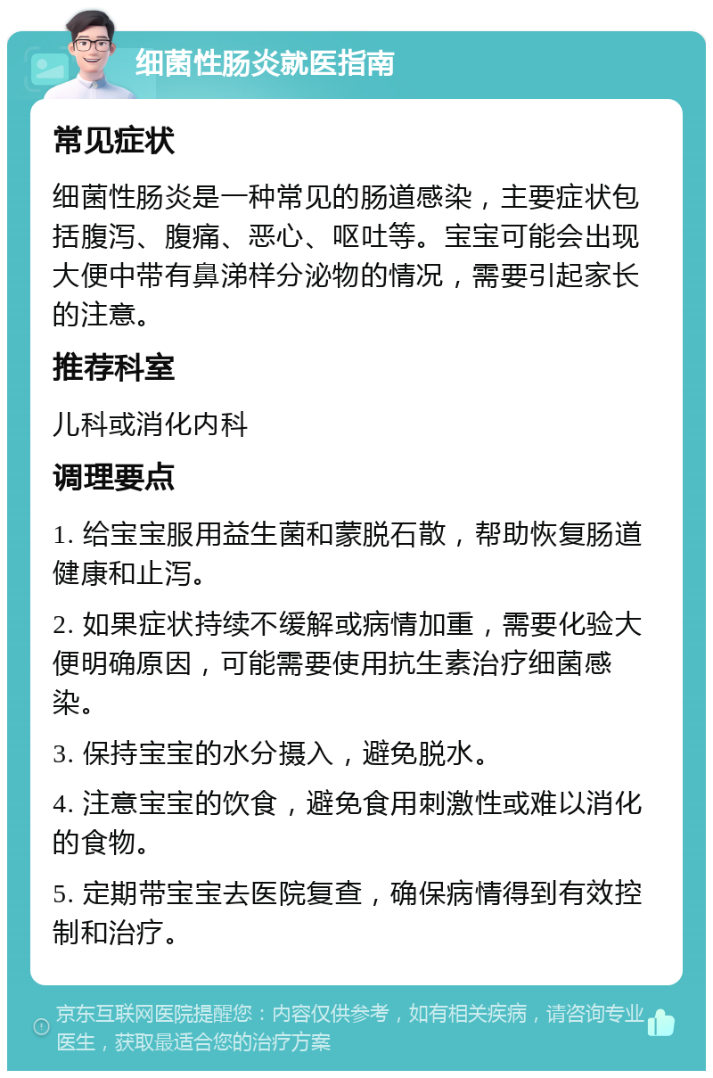 细菌性肠炎就医指南 常见症状 细菌性肠炎是一种常见的肠道感染，主要症状包括腹泻、腹痛、恶心、呕吐等。宝宝可能会出现大便中带有鼻涕样分泌物的情况，需要引起家长的注意。 推荐科室 儿科或消化内科 调理要点 1. 给宝宝服用益生菌和蒙脱石散，帮助恢复肠道健康和止泻。 2. 如果症状持续不缓解或病情加重，需要化验大便明确原因，可能需要使用抗生素治疗细菌感染。 3. 保持宝宝的水分摄入，避免脱水。 4. 注意宝宝的饮食，避免食用刺激性或难以消化的食物。 5. 定期带宝宝去医院复查，确保病情得到有效控制和治疗。