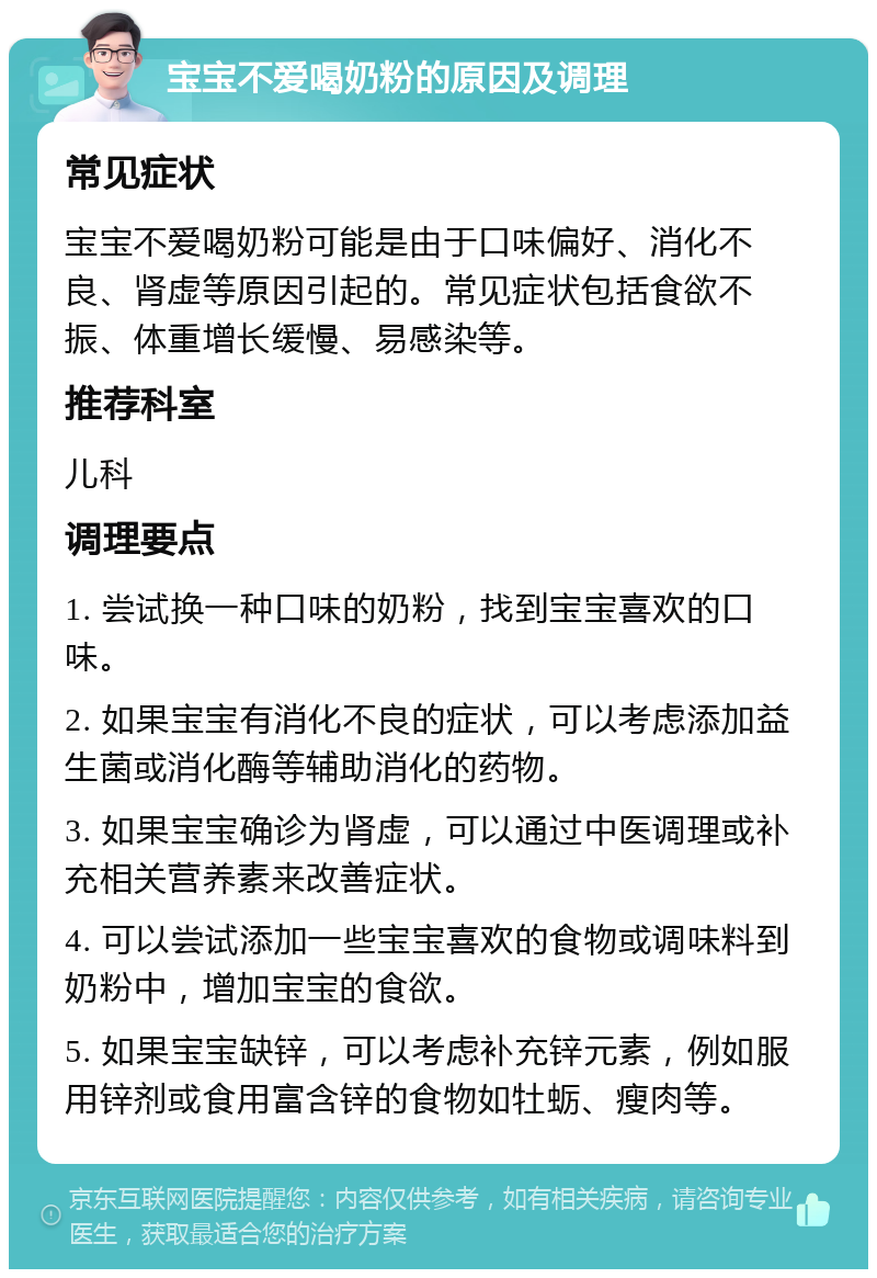 宝宝不爱喝奶粉的原因及调理 常见症状 宝宝不爱喝奶粉可能是由于口味偏好、消化不良、肾虚等原因引起的。常见症状包括食欲不振、体重增长缓慢、易感染等。 推荐科室 儿科 调理要点 1. 尝试换一种口味的奶粉，找到宝宝喜欢的口味。 2. 如果宝宝有消化不良的症状，可以考虑添加益生菌或消化酶等辅助消化的药物。 3. 如果宝宝确诊为肾虚，可以通过中医调理或补充相关营养素来改善症状。 4. 可以尝试添加一些宝宝喜欢的食物或调味料到奶粉中，增加宝宝的食欲。 5. 如果宝宝缺锌，可以考虑补充锌元素，例如服用锌剂或食用富含锌的食物如牡蛎、瘦肉等。