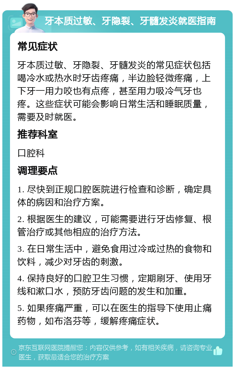 牙本质过敏、牙隐裂、牙髓发炎就医指南 常见症状 牙本质过敏、牙隐裂、牙髓发炎的常见症状包括喝冷水或热水时牙齿疼痛，半边脸轻微疼痛，上下牙一用力咬也有点疼，甚至用力吸冷气牙也疼。这些症状可能会影响日常生活和睡眠质量，需要及时就医。 推荐科室 口腔科 调理要点 1. 尽快到正规口腔医院进行检查和诊断，确定具体的病因和治疗方案。 2. 根据医生的建议，可能需要进行牙齿修复、根管治疗或其他相应的治疗方法。 3. 在日常生活中，避免食用过冷或过热的食物和饮料，减少对牙齿的刺激。 4. 保持良好的口腔卫生习惯，定期刷牙、使用牙线和漱口水，预防牙齿问题的发生和加重。 5. 如果疼痛严重，可以在医生的指导下使用止痛药物，如布洛芬等，缓解疼痛症状。