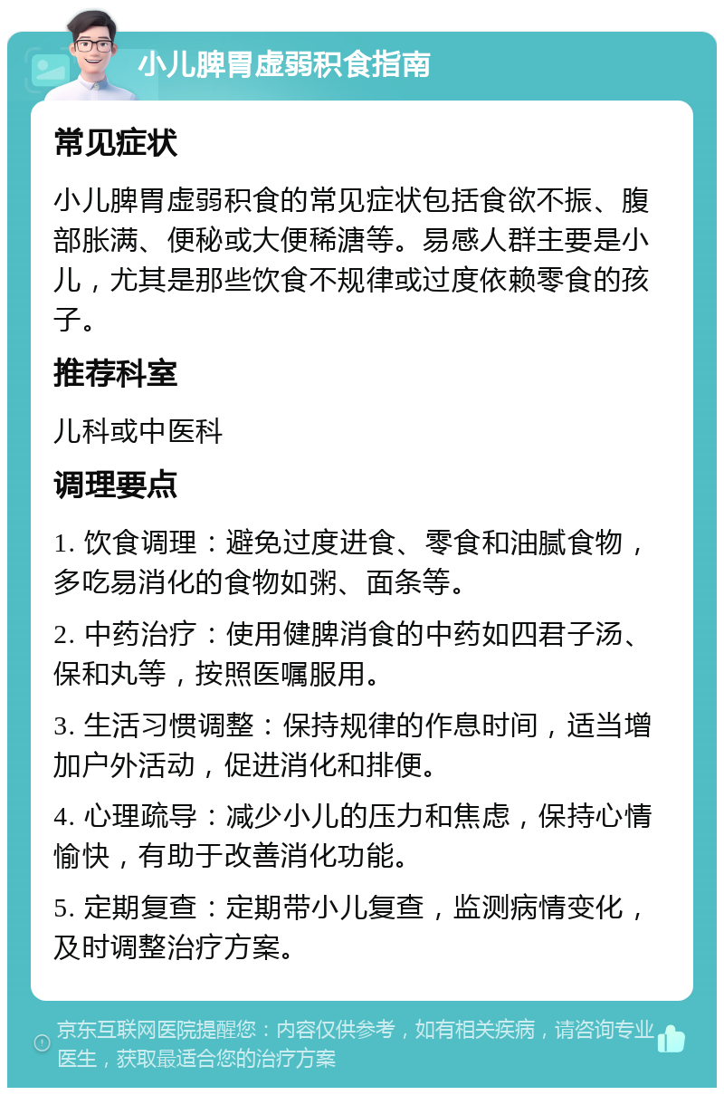 小儿脾胃虚弱积食指南 常见症状 小儿脾胃虚弱积食的常见症状包括食欲不振、腹部胀满、便秘或大便稀溏等。易感人群主要是小儿，尤其是那些饮食不规律或过度依赖零食的孩子。 推荐科室 儿科或中医科 调理要点 1. 饮食调理：避免过度进食、零食和油腻食物，多吃易消化的食物如粥、面条等。 2. 中药治疗：使用健脾消食的中药如四君子汤、保和丸等，按照医嘱服用。 3. 生活习惯调整：保持规律的作息时间，适当增加户外活动，促进消化和排便。 4. 心理疏导：减少小儿的压力和焦虑，保持心情愉快，有助于改善消化功能。 5. 定期复查：定期带小儿复查，监测病情变化，及时调整治疗方案。