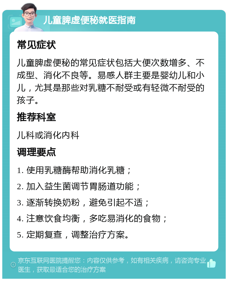 儿童脾虚便秘就医指南 常见症状 儿童脾虚便秘的常见症状包括大便次数增多、不成型、消化不良等。易感人群主要是婴幼儿和小儿，尤其是那些对乳糖不耐受或有轻微不耐受的孩子。 推荐科室 儿科或消化内科 调理要点 1. 使用乳糖酶帮助消化乳糖； 2. 加入益生菌调节胃肠道功能； 3. 逐渐转换奶粉，避免引起不适； 4. 注意饮食均衡，多吃易消化的食物； 5. 定期复查，调整治疗方案。