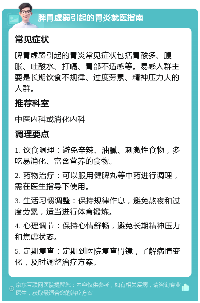 脾胃虚弱引起的胃炎就医指南 常见症状 脾胃虚弱引起的胃炎常见症状包括胃酸多、腹胀、吐酸水、打嗝、胃部不适感等。易感人群主要是长期饮食不规律、过度劳累、精神压力大的人群。 推荐科室 中医内科或消化内科 调理要点 1. 饮食调理：避免辛辣、油腻、刺激性食物，多吃易消化、富含营养的食物。 2. 药物治疗：可以服用健脾丸等中药进行调理，需在医生指导下使用。 3. 生活习惯调整：保持规律作息，避免熬夜和过度劳累，适当进行体育锻炼。 4. 心理调节：保持心情舒畅，避免长期精神压力和焦虑状态。 5. 定期复查：定期到医院复查胃镜，了解病情变化，及时调整治疗方案。