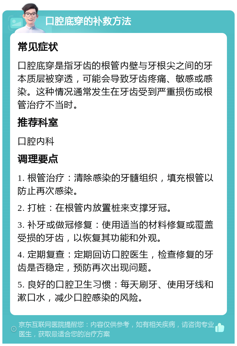 口腔底穿的补救方法 常见症状 口腔底穿是指牙齿的根管内壁与牙根尖之间的牙本质层被穿透，可能会导致牙齿疼痛、敏感或感染。这种情况通常发生在牙齿受到严重损伤或根管治疗不当时。 推荐科室 口腔内科 调理要点 1. 根管治疗：清除感染的牙髓组织，填充根管以防止再次感染。 2. 打桩：在根管内放置桩来支撑牙冠。 3. 补牙或做冠修复：使用适当的材料修复或覆盖受损的牙齿，以恢复其功能和外观。 4. 定期复查：定期回访口腔医生，检查修复的牙齿是否稳定，预防再次出现问题。 5. 良好的口腔卫生习惯：每天刷牙、使用牙线和漱口水，减少口腔感染的风险。