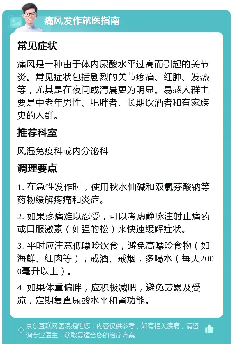 痛风发作就医指南 常见症状 痛风是一种由于体内尿酸水平过高而引起的关节炎。常见症状包括剧烈的关节疼痛、红肿、发热等，尤其是在夜间或清晨更为明显。易感人群主要是中老年男性、肥胖者、长期饮酒者和有家族史的人群。 推荐科室 风湿免疫科或内分泌科 调理要点 1. 在急性发作时，使用秋水仙碱和双氯芬酸钠等药物缓解疼痛和炎症。 2. 如果疼痛难以忍受，可以考虑静脉注射止痛药或口服激素（如强的松）来快速缓解症状。 3. 平时应注意低嘌呤饮食，避免高嘌呤食物（如海鲜、红肉等），戒酒、戒烟，多喝水（每天2000毫升以上）。 4. 如果体重偏胖，应积极减肥，避免劳累及受凉，定期复查尿酸水平和肾功能。