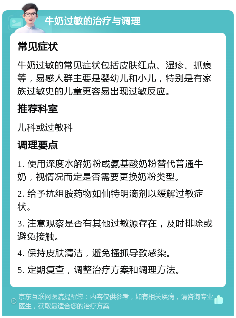 牛奶过敏的治疗与调理 常见症状 牛奶过敏的常见症状包括皮肤红点、湿疹、抓痕等，易感人群主要是婴幼儿和小儿，特别是有家族过敏史的儿童更容易出现过敏反应。 推荐科室 儿科或过敏科 调理要点 1. 使用深度水解奶粉或氨基酸奶粉替代普通牛奶，视情况而定是否需要更换奶粉类型。 2. 给予抗组胺药物如仙特明滴剂以缓解过敏症状。 3. 注意观察是否有其他过敏源存在，及时排除或避免接触。 4. 保持皮肤清洁，避免搔抓导致感染。 5. 定期复查，调整治疗方案和调理方法。