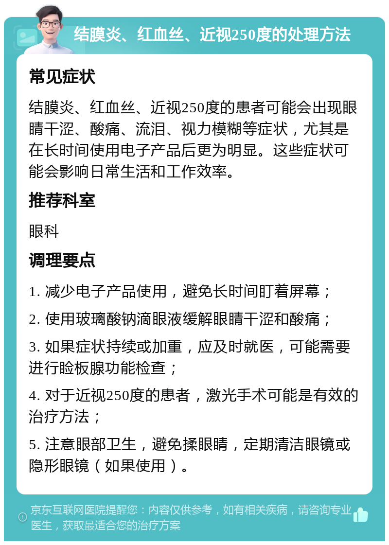 结膜炎、红血丝、近视250度的处理方法 常见症状 结膜炎、红血丝、近视250度的患者可能会出现眼睛干涩、酸痛、流泪、视力模糊等症状，尤其是在长时间使用电子产品后更为明显。这些症状可能会影响日常生活和工作效率。 推荐科室 眼科 调理要点 1. 减少电子产品使用，避免长时间盯着屏幕； 2. 使用玻璃酸钠滴眼液缓解眼睛干涩和酸痛； 3. 如果症状持续或加重，应及时就医，可能需要进行睑板腺功能检查； 4. 对于近视250度的患者，激光手术可能是有效的治疗方法； 5. 注意眼部卫生，避免揉眼睛，定期清洁眼镜或隐形眼镜（如果使用）。