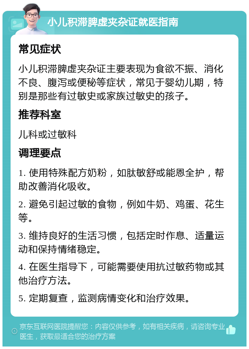 小儿积滞脾虚夹杂证就医指南 常见症状 小儿积滞脾虚夹杂证主要表现为食欲不振、消化不良、腹泻或便秘等症状，常见于婴幼儿期，特别是那些有过敏史或家族过敏史的孩子。 推荐科室 儿科或过敏科 调理要点 1. 使用特殊配方奶粉，如肽敏舒或能恩全护，帮助改善消化吸收。 2. 避免引起过敏的食物，例如牛奶、鸡蛋、花生等。 3. 维持良好的生活习惯，包括定时作息、适量运动和保持情绪稳定。 4. 在医生指导下，可能需要使用抗过敏药物或其他治疗方法。 5. 定期复查，监测病情变化和治疗效果。