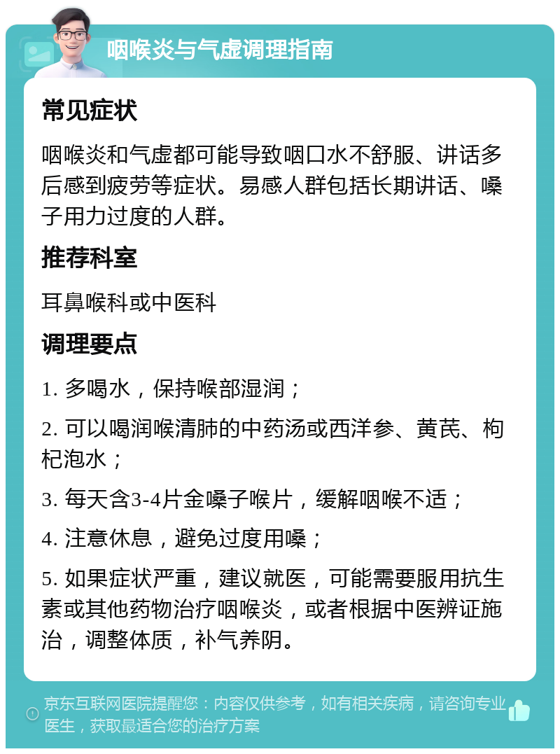 咽喉炎与气虚调理指南 常见症状 咽喉炎和气虚都可能导致咽口水不舒服、讲话多后感到疲劳等症状。易感人群包括长期讲话、嗓子用力过度的人群。 推荐科室 耳鼻喉科或中医科 调理要点 1. 多喝水，保持喉部湿润； 2. 可以喝润喉清肺的中药汤或西洋参、黄芪、枸杞泡水； 3. 每天含3-4片金嗓子喉片，缓解咽喉不适； 4. 注意休息，避免过度用嗓； 5. 如果症状严重，建议就医，可能需要服用抗生素或其他药物治疗咽喉炎，或者根据中医辨证施治，调整体质，补气养阴。