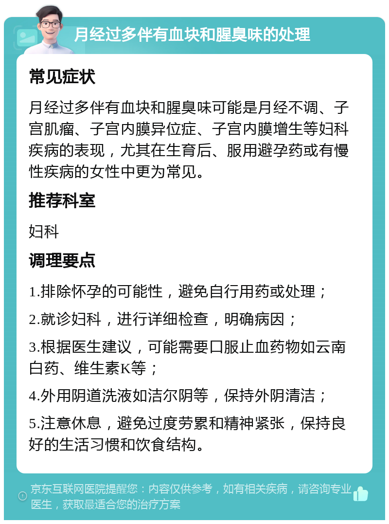 月经过多伴有血块和腥臭味的处理 常见症状 月经过多伴有血块和腥臭味可能是月经不调、子宫肌瘤、子宫内膜异位症、子宫内膜增生等妇科疾病的表现，尤其在生育后、服用避孕药或有慢性疾病的女性中更为常见。 推荐科室 妇科 调理要点 1.排除怀孕的可能性，避免自行用药或处理； 2.就诊妇科，进行详细检查，明确病因； 3.根据医生建议，可能需要口服止血药物如云南白药、维生素K等； 4.外用阴道洗液如洁尔阴等，保持外阴清洁； 5.注意休息，避免过度劳累和精神紧张，保持良好的生活习惯和饮食结构。