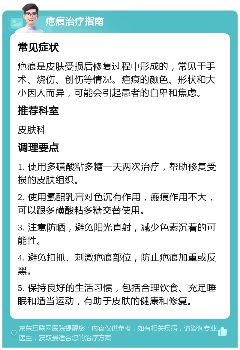 疤痕治疗指南 常见症状 疤痕是皮肤受损后修复过程中形成的，常见于手术、烧伤、创伤等情况。疤痕的颜色、形状和大小因人而异，可能会引起患者的自卑和焦虑。 推荐科室 皮肤科 调理要点 1. 使用多磺酸粘多糖一天两次治疗，帮助修复受损的皮肤组织。 2. 使用氢醌乳膏对色沉有作用，瘢痕作用不大，可以跟多磺酸粘多糖交替使用。 3. 注意防晒，避免阳光直射，减少色素沉着的可能性。 4. 避免扣抓、刺激疤痕部位，防止疤痕加重或反黑。 5. 保持良好的生活习惯，包括合理饮食、充足睡眠和适当运动，有助于皮肤的健康和修复。