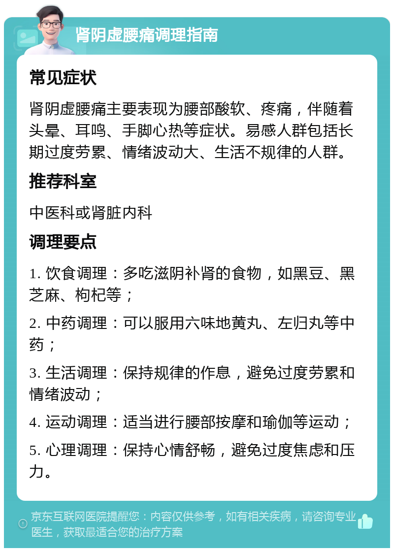 肾阴虚腰痛调理指南 常见症状 肾阴虚腰痛主要表现为腰部酸软、疼痛，伴随着头晕、耳鸣、手脚心热等症状。易感人群包括长期过度劳累、情绪波动大、生活不规律的人群。 推荐科室 中医科或肾脏内科 调理要点 1. 饮食调理：多吃滋阴补肾的食物，如黑豆、黑芝麻、枸杞等； 2. 中药调理：可以服用六味地黄丸、左归丸等中药； 3. 生活调理：保持规律的作息，避免过度劳累和情绪波动； 4. 运动调理：适当进行腰部按摩和瑜伽等运动； 5. 心理调理：保持心情舒畅，避免过度焦虑和压力。