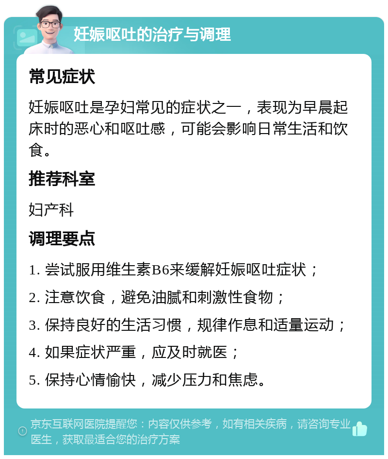 妊娠呕吐的治疗与调理 常见症状 妊娠呕吐是孕妇常见的症状之一，表现为早晨起床时的恶心和呕吐感，可能会影响日常生活和饮食。 推荐科室 妇产科 调理要点 1. 尝试服用维生素B6来缓解妊娠呕吐症状； 2. 注意饮食，避免油腻和刺激性食物； 3. 保持良好的生活习惯，规律作息和适量运动； 4. 如果症状严重，应及时就医； 5. 保持心情愉快，减少压力和焦虑。