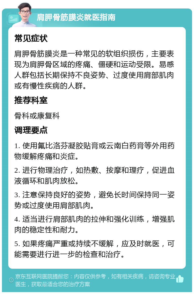 肩胛骨筋膜炎就医指南 常见症状 肩胛骨筋膜炎是一种常见的软组织损伤，主要表现为肩胛骨区域的疼痛、僵硬和运动受限。易感人群包括长期保持不良姿势、过度使用肩部肌肉或有慢性疾病的人群。 推荐科室 骨科或康复科 调理要点 1. 使用氟比洛芬凝胶贴膏或云南白药膏等外用药物缓解疼痛和炎症。 2. 进行物理治疗，如热敷、按摩和理疗，促进血液循环和肌肉放松。 3. 注意保持良好的姿势，避免长时间保持同一姿势或过度使用肩部肌肉。 4. 适当进行肩部肌肉的拉伸和强化训练，增强肌肉的稳定性和耐力。 5. 如果疼痛严重或持续不缓解，应及时就医，可能需要进行进一步的检查和治疗。