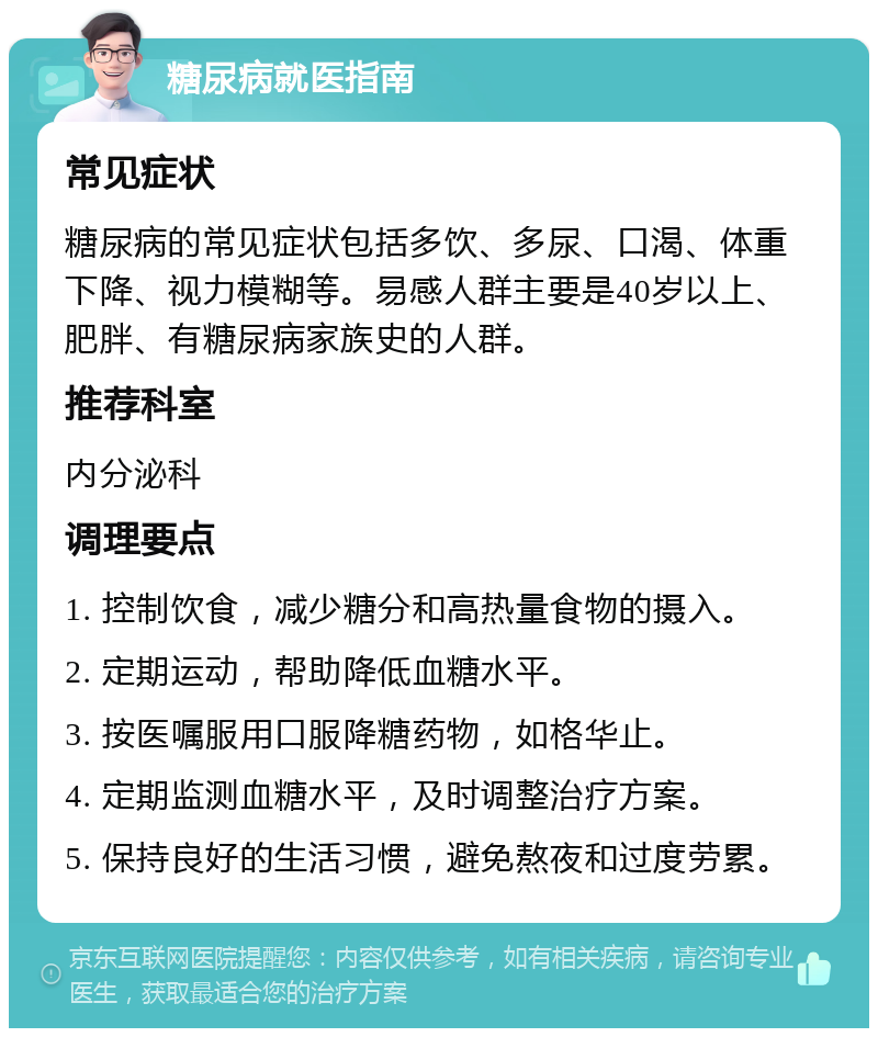 糖尿病就医指南 常见症状 糖尿病的常见症状包括多饮、多尿、口渴、体重下降、视力模糊等。易感人群主要是40岁以上、肥胖、有糖尿病家族史的人群。 推荐科室 内分泌科 调理要点 1. 控制饮食，减少糖分和高热量食物的摄入。 2. 定期运动，帮助降低血糖水平。 3. 按医嘱服用口服降糖药物，如格华止。 4. 定期监测血糖水平，及时调整治疗方案。 5. 保持良好的生活习惯，避免熬夜和过度劳累。