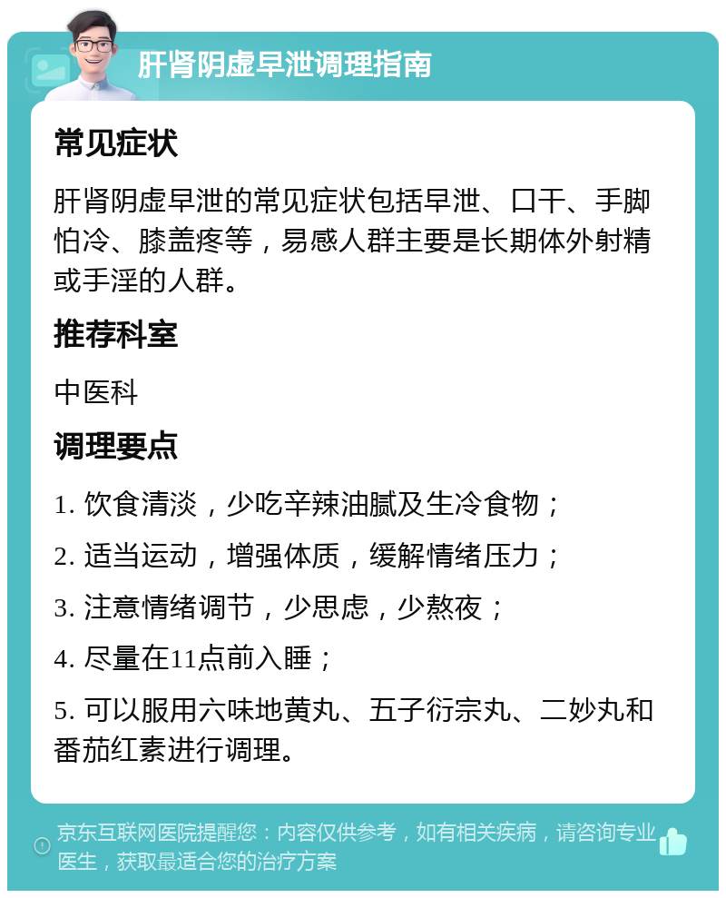 肝肾阴虚早泄调理指南 常见症状 肝肾阴虚早泄的常见症状包括早泄、口干、手脚怕冷、膝盖疼等，易感人群主要是长期体外射精或手淫的人群。 推荐科室 中医科 调理要点 1. 饮食清淡，少吃辛辣油腻及生冷食物； 2. 适当运动，增强体质，缓解情绪压力； 3. 注意情绪调节，少思虑，少熬夜； 4. 尽量在11点前入睡； 5. 可以服用六味地黄丸、五子衍宗丸、二妙丸和番茄红素进行调理。