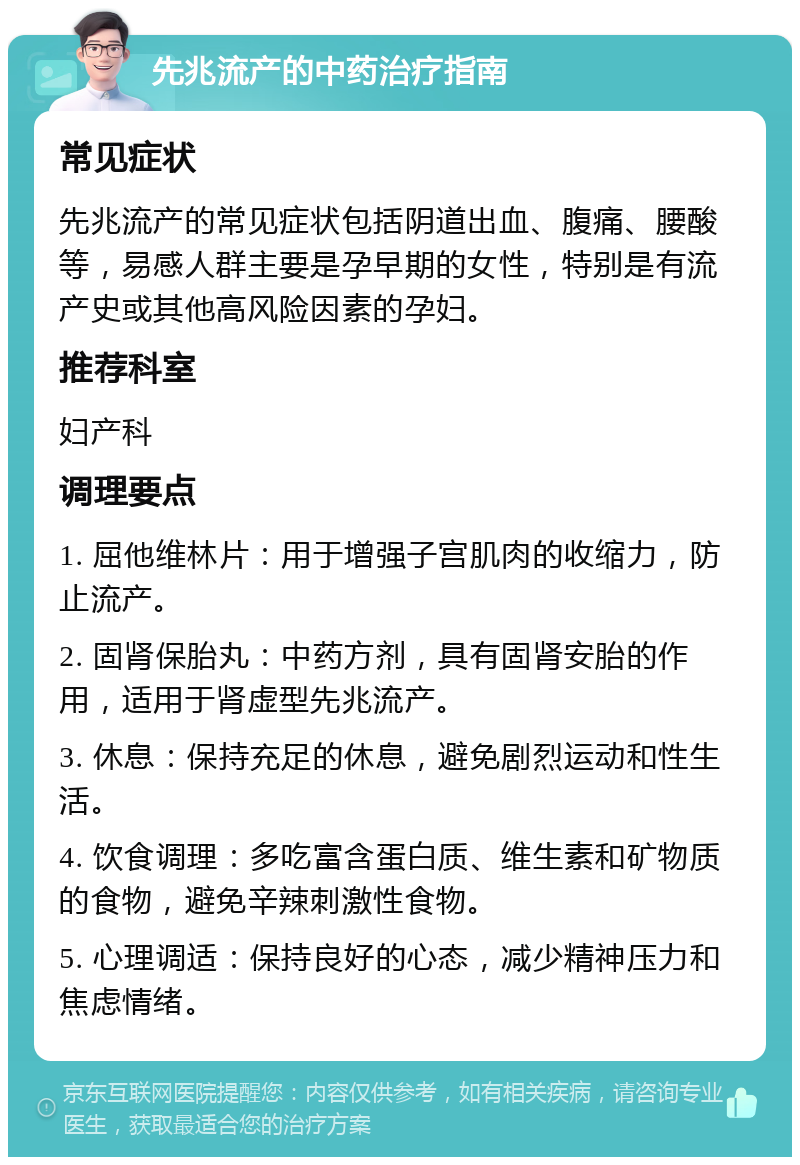 先兆流产的中药治疗指南 常见症状 先兆流产的常见症状包括阴道出血、腹痛、腰酸等，易感人群主要是孕早期的女性，特别是有流产史或其他高风险因素的孕妇。 推荐科室 妇产科 调理要点 1. 屈他维林片：用于增强子宫肌肉的收缩力，防止流产。 2. 固肾保胎丸：中药方剂，具有固肾安胎的作用，适用于肾虚型先兆流产。 3. 休息：保持充足的休息，避免剧烈运动和性生活。 4. 饮食调理：多吃富含蛋白质、维生素和矿物质的食物，避免辛辣刺激性食物。 5. 心理调适：保持良好的心态，减少精神压力和焦虑情绪。