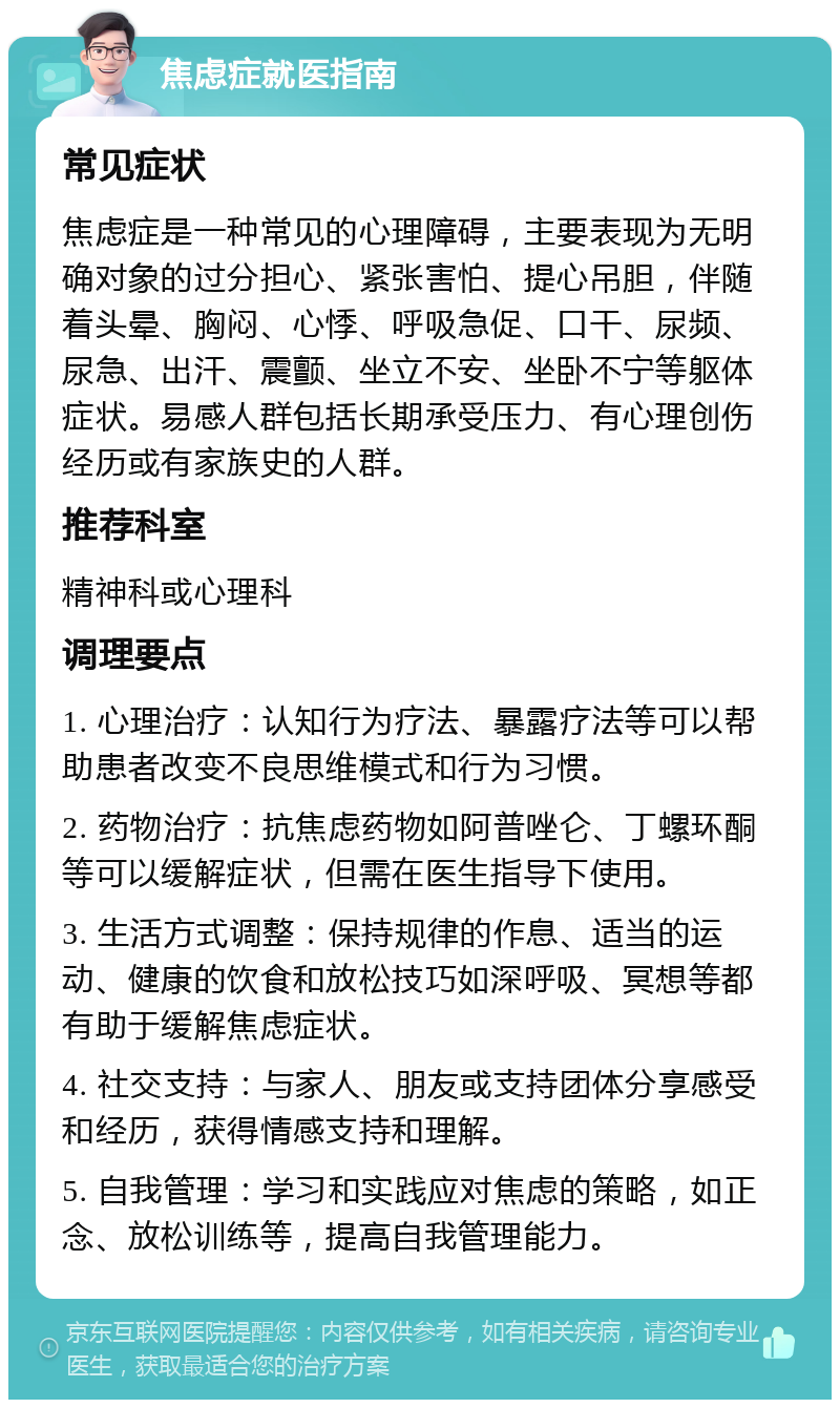 焦虑症就医指南 常见症状 焦虑症是一种常见的心理障碍，主要表现为无明确对象的过分担心、紧张害怕、提心吊胆，伴随着头晕、胸闷、心悸、呼吸急促、口干、尿频、尿急、出汗、震颤、坐立不安、坐卧不宁等躯体症状。易感人群包括长期承受压力、有心理创伤经历或有家族史的人群。 推荐科室 精神科或心理科 调理要点 1. 心理治疗：认知行为疗法、暴露疗法等可以帮助患者改变不良思维模式和行为习惯。 2. 药物治疗：抗焦虑药物如阿普唑仑、丁螺环酮等可以缓解症状，但需在医生指导下使用。 3. 生活方式调整：保持规律的作息、适当的运动、健康的饮食和放松技巧如深呼吸、冥想等都有助于缓解焦虑症状。 4. 社交支持：与家人、朋友或支持团体分享感受和经历，获得情感支持和理解。 5. 自我管理：学习和实践应对焦虑的策略，如正念、放松训练等，提高自我管理能力。