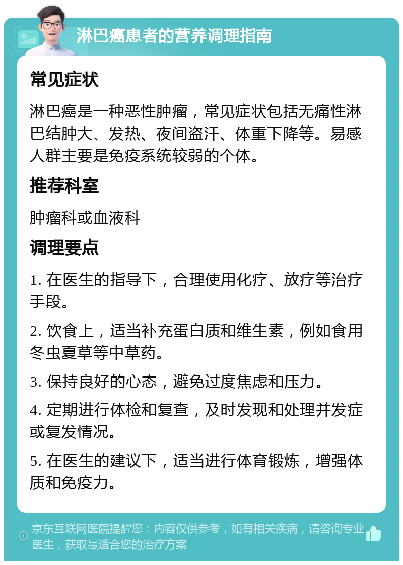 淋巴癌患者的营养调理指南 常见症状 淋巴癌是一种恶性肿瘤，常见症状包括无痛性淋巴结肿大、发热、夜间盗汗、体重下降等。易感人群主要是免疫系统较弱的个体。 推荐科室 肿瘤科或血液科 调理要点 1. 在医生的指导下，合理使用化疗、放疗等治疗手段。 2. 饮食上，适当补充蛋白质和维生素，例如食用冬虫夏草等中草药。 3. 保持良好的心态，避免过度焦虑和压力。 4. 定期进行体检和复查，及时发现和处理并发症或复发情况。 5. 在医生的建议下，适当进行体育锻炼，增强体质和免疫力。