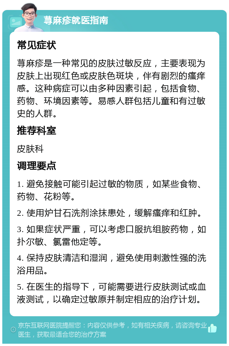 荨麻疹就医指南 常见症状 荨麻疹是一种常见的皮肤过敏反应，主要表现为皮肤上出现红色或皮肤色斑块，伴有剧烈的瘙痒感。这种病症可以由多种因素引起，包括食物、药物、环境因素等。易感人群包括儿童和有过敏史的人群。 推荐科室 皮肤科 调理要点 1. 避免接触可能引起过敏的物质，如某些食物、药物、花粉等。 2. 使用炉甘石洗剂涂抹患处，缓解瘙痒和红肿。 3. 如果症状严重，可以考虑口服抗组胺药物，如扑尔敏、氯雷他定等。 4. 保持皮肤清洁和湿润，避免使用刺激性强的洗浴用品。 5. 在医生的指导下，可能需要进行皮肤测试或血液测试，以确定过敏原并制定相应的治疗计划。