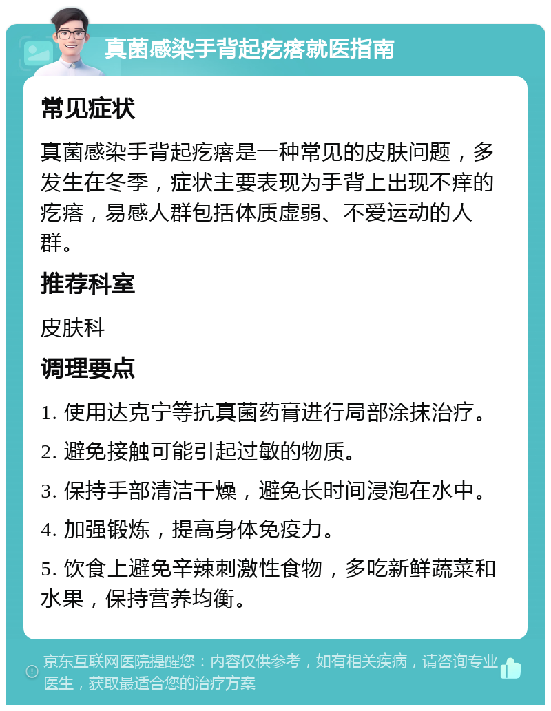 真菌感染手背起疙瘩就医指南 常见症状 真菌感染手背起疙瘩是一种常见的皮肤问题，多发生在冬季，症状主要表现为手背上出现不痒的疙瘩，易感人群包括体质虚弱、不爱运动的人群。 推荐科室 皮肤科 调理要点 1. 使用达克宁等抗真菌药膏进行局部涂抹治疗。 2. 避免接触可能引起过敏的物质。 3. 保持手部清洁干燥，避免长时间浸泡在水中。 4. 加强锻炼，提高身体免疫力。 5. 饮食上避免辛辣刺激性食物，多吃新鲜蔬菜和水果，保持营养均衡。