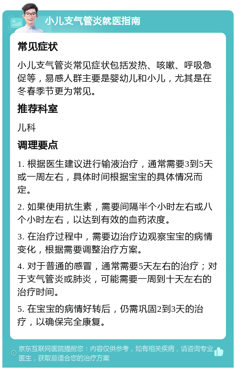 小儿支气管炎就医指南 常见症状 小儿支气管炎常见症状包括发热、咳嗽、呼吸急促等，易感人群主要是婴幼儿和小儿，尤其是在冬春季节更为常见。 推荐科室 儿科 调理要点 1. 根据医生建议进行输液治疗，通常需要3到5天或一周左右，具体时间根据宝宝的具体情况而定。 2. 如果使用抗生素，需要间隔半个小时左右或八个小时左右，以达到有效的血药浓度。 3. 在治疗过程中，需要边治疗边观察宝宝的病情变化，根据需要调整治疗方案。 4. 对于普通的感冒，通常需要5天左右的治疗；对于支气管炎或肺炎，可能需要一周到十天左右的治疗时间。 5. 在宝宝的病情好转后，仍需巩固2到3天的治疗，以确保完全康复。