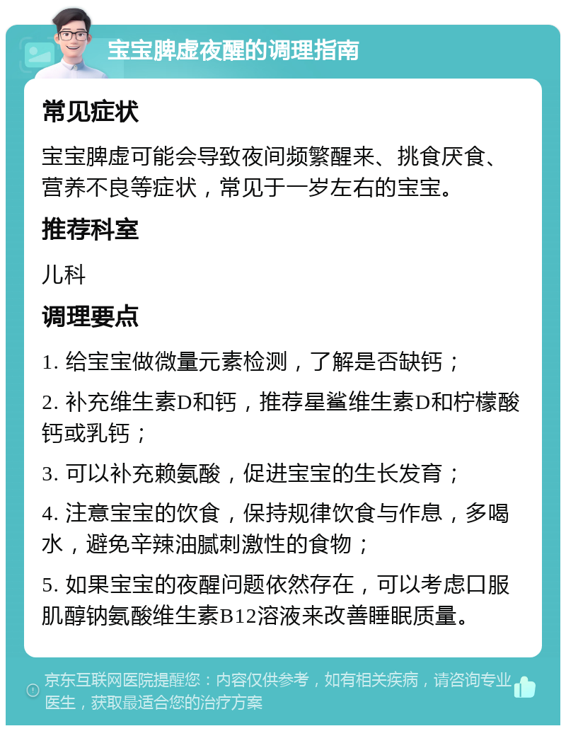 宝宝脾虚夜醒的调理指南 常见症状 宝宝脾虚可能会导致夜间频繁醒来、挑食厌食、营养不良等症状，常见于一岁左右的宝宝。 推荐科室 儿科 调理要点 1. 给宝宝做微量元素检测，了解是否缺钙； 2. 补充维生素D和钙，推荐星鲨维生素D和柠檬酸钙或乳钙； 3. 可以补充赖氨酸，促进宝宝的生长发育； 4. 注意宝宝的饮食，保持规律饮食与作息，多喝水，避免辛辣油腻刺激性的食物； 5. 如果宝宝的夜醒问题依然存在，可以考虑口服肌醇钠氨酸维生素B12溶液来改善睡眠质量。