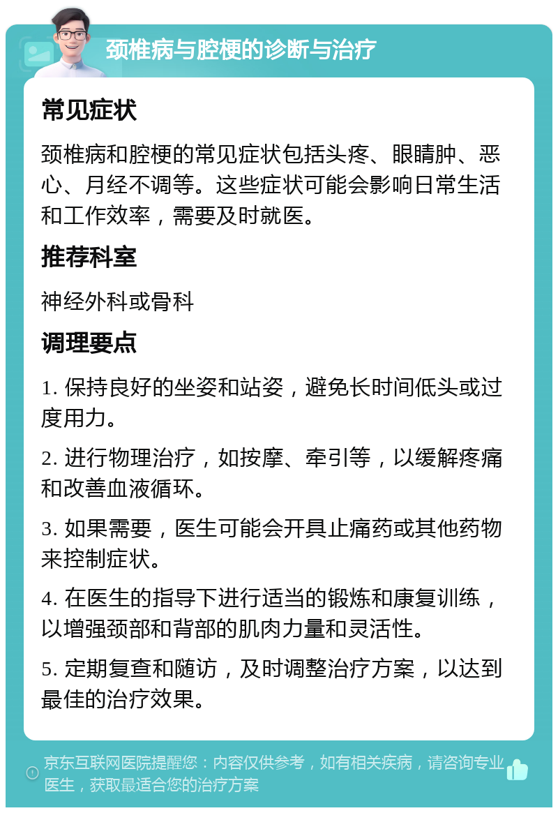 颈椎病与腔梗的诊断与治疗 常见症状 颈椎病和腔梗的常见症状包括头疼、眼睛肿、恶心、月经不调等。这些症状可能会影响日常生活和工作效率，需要及时就医。 推荐科室 神经外科或骨科 调理要点 1. 保持良好的坐姿和站姿，避免长时间低头或过度用力。 2. 进行物理治疗，如按摩、牵引等，以缓解疼痛和改善血液循环。 3. 如果需要，医生可能会开具止痛药或其他药物来控制症状。 4. 在医生的指导下进行适当的锻炼和康复训练，以增强颈部和背部的肌肉力量和灵活性。 5. 定期复查和随访，及时调整治疗方案，以达到最佳的治疗效果。