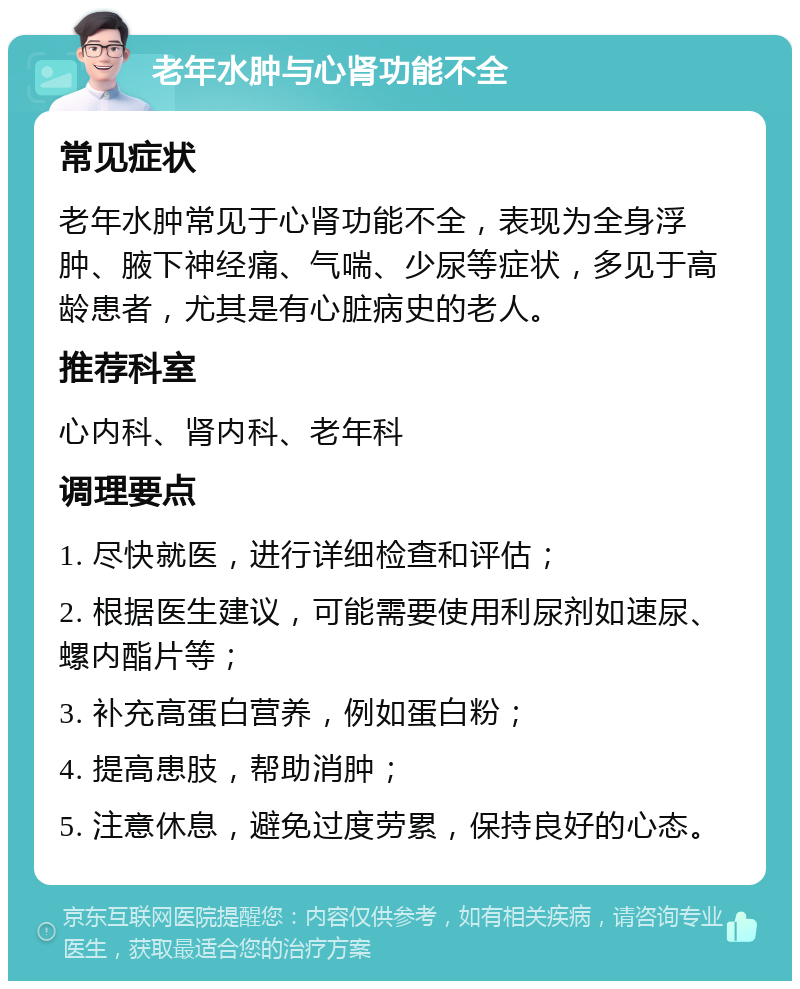 老年水肿与心肾功能不全 常见症状 老年水肿常见于心肾功能不全，表现为全身浮肿、腋下神经痛、气喘、少尿等症状，多见于高龄患者，尤其是有心脏病史的老人。 推荐科室 心内科、肾内科、老年科 调理要点 1. 尽快就医，进行详细检查和评估； 2. 根据医生建议，可能需要使用利尿剂如速尿、螺内酯片等； 3. 补充高蛋白营养，例如蛋白粉； 4. 提高患肢，帮助消肿； 5. 注意休息，避免过度劳累，保持良好的心态。